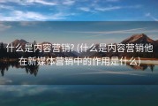 什么是内容营销? (什么是内容营销他在新媒体营销中的作用是什么)