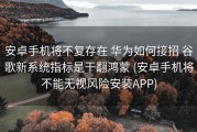 安卓手机将不复存在 华为如何接招 谷歌新系统指标是干翻鸿蒙 (安卓手机将不能无视风险安装APP)