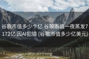 谷歌市值多少个亿 谷歌市值一夜蒸发7172亿 因AI犯错 (谷歌市值多少亿美元)