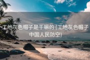 工地灰色帽子是干嘛的 (工地灰色帽子中国人民防空)