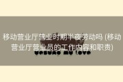 移动营业厅营业时期半夜劳动吗 (移动营业厅营业员的工作内容和职责)