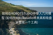 如何在ROBOTSTUDIO中导入几何模型 (如何在Robotstudio将夹具和吸盘设置成一个工具)