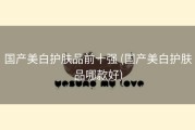 国产美白护肤品前十强 (国产美白护肤品哪款好)