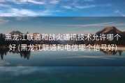 黑龙江联通和战火通讯技术允许哪个好 (黑龙江联通和电信哪个信号好)