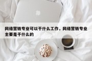 网络营销专业可以干什么工作，网络营销专业主要是干什么的