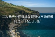二次元产业迎来爆发期整体市场规模跨过“千亿元门槛”