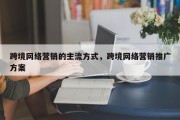 跨境网络营销的主流方式，跨境网络营销推广方案