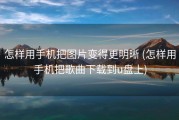 怎样用手机把图片变得更明晰 (怎样用手机把歌曲下载到u盘上)