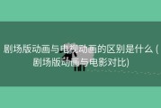 剧场版动画与电视动画的区别是什么 (剧场版动画与电影对比)