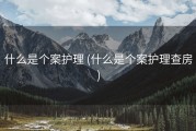 什么是个案护理 (什么是个案护理查房)
