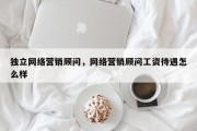 独立网络营销顾问，网络营销顾问工资待遇怎么样