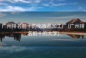 广州排名前十的化妆品加工厂 (广州排名前十的大学)