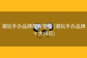 潮玩手办品牌都有哪些 (潮玩手办品牌十大排名)