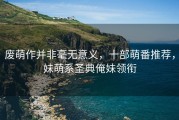 废萌作并非毫无意义，十部萌番推荐，妹萌系圣典俺妹领衔