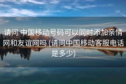 请问 中国移动号码可以同时添加亲情网和友谊网吗 (请问中国移动客服电话是多少)