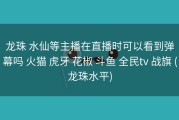 龙珠 水仙等主播在直播时可以看到弹幕吗 火猫 虎牙 花椒 斗鱼 全民tv 战旗 (龙珠水平)