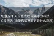 场景选择5G信息成败 专访小源科技CEO段雨洛 (场景选择已变更是什么意思)