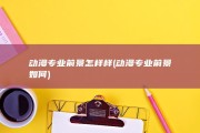 动漫专业前景怎样样 (动漫专业前景如何)