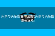 头条与头条搜查的区别 (头条与头条搜索一样吗)