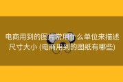 电商用到的图片常用什么单位来描述尺寸大小 (电商用到的图纸有哪些)