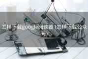 怎样下载google阅读器 (怎样下载公众号)