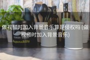 做视频时加入背景音乐算是侵权吗 (做视频时加入背景音乐)
