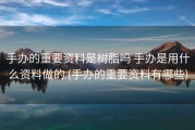 手办的重要资料是树脂吗 手办是用什么资料做的 (手办的重要资料有哪些)