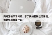 网络营销学习时间，学了网络营销这门课程,收获和感悟是什么?