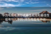 华为电脑电源形式最佳能效和最佳性能有什么不同 (华为电脑电源线)