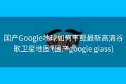 国产Google地球如何下载最新高清谷歌卫星地图 (国产google glass)