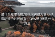 是什么意思 但剧情很现实很无聊 OVA 看动漫的时候就有个OVA版 (但是,什么意思)