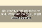 微信小商店和小程序商城的区别小程序和小程序商城的区别 (微信小商店和视频号小店的区别)