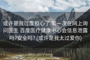 或许是我过度担心了 第一次在网上询问医生 百度医疗健康中心会信息泄露吗?安全吗? (或许是我太过爱你)