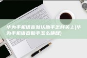 华为手机语音默认助手怎样关上 (华为手机语音助手怎么唤醒)