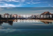 动漫设计专业须要学什么 (动漫设计专业哪个学校比较好)
