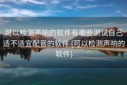 可以检测声响的软件有哪些测试自己适不适宜配音的软件 (可以检测声响的软件)