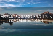 可以制造3d动漫人物的软件是什么 (可以制造3d游戏的手机软件)