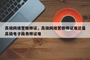 高级网络营销师证，高级网络营销师证难还是高级电子商务师证难