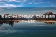 家居家装修哪个网站好 (家居家装修哪个平台好)
