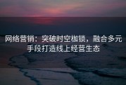 网络营销：突破时空枷锁，融合多元手段打造线上经营生态
