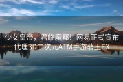 少女皇帝，君临魔都！网易正式宣布代理3D二次元ATM手游萌王EX