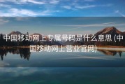中国移动网上专属号码是什么意思 (中国移动网上营业官网)