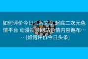 如何评价今日头条文章 起底二次元色情平台 动漫视频网站色情内容遍布…… (如何评价今日头条)