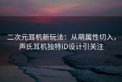 二次元耳机新玩法：从萌属性切入，声氏耳机独特ID设计引关注