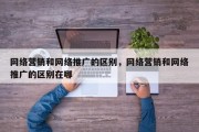 网络营销和网络推广的区别，网络营销和网络推广的区别在哪