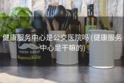 健康服务中心是公交医院吗 (健康服务中心是干嘛的)