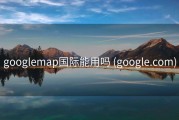 googlemap国际能用吗 (google.com)