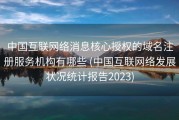中国互联网络消息核心授权的域名注册服务机构有哪些 (中国互联网络发展状况统计报告2023)