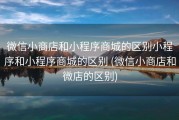 微信小商店和小程序商城的区别小程序和小程序商城的区别 (微信小商店和微店的区别)