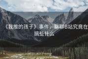 《我推的孩子》事件，聊聊B站究竟在搞些什么